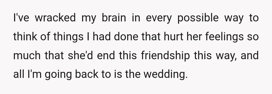 I've wracked my brain in every possible way to think of things I had done that hurt her feelings so much that she'd end this friendship this way, and all...
