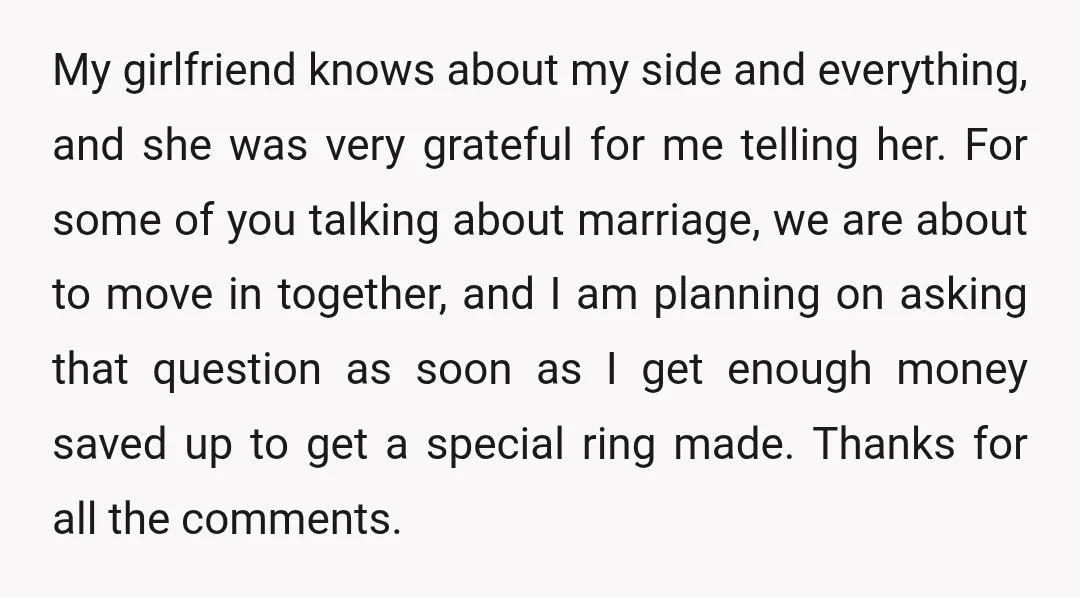 My girlfriend knows about my side and everything, and she was very grateful for me telling her. For some of you talking about marriage, we are about to move in...