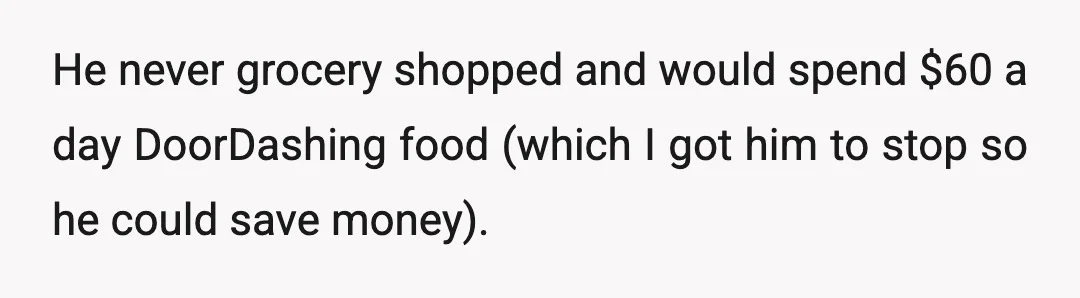 He never grocery shopped and would spend $60 a day DoorDashing food (which I got him to stop so he could save money).