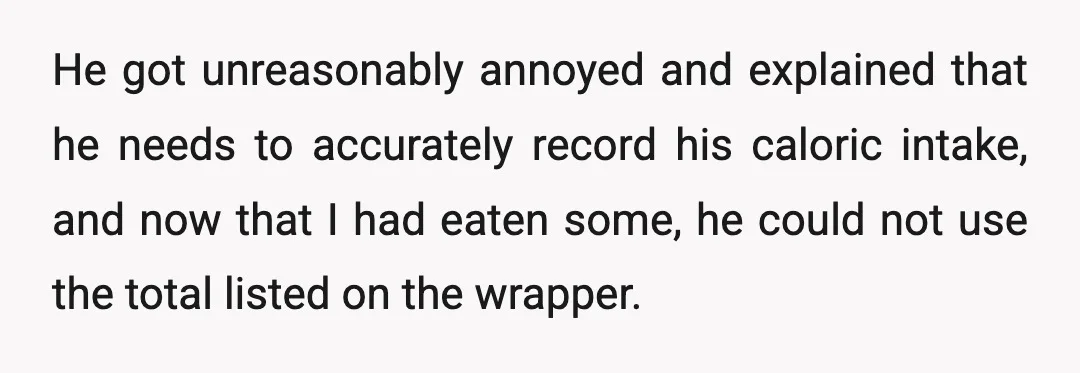 He got unreasonably annoyed and explained that he needs to accurately record his caloric intake, and now that I had eaten some, he could not use the total listed on...