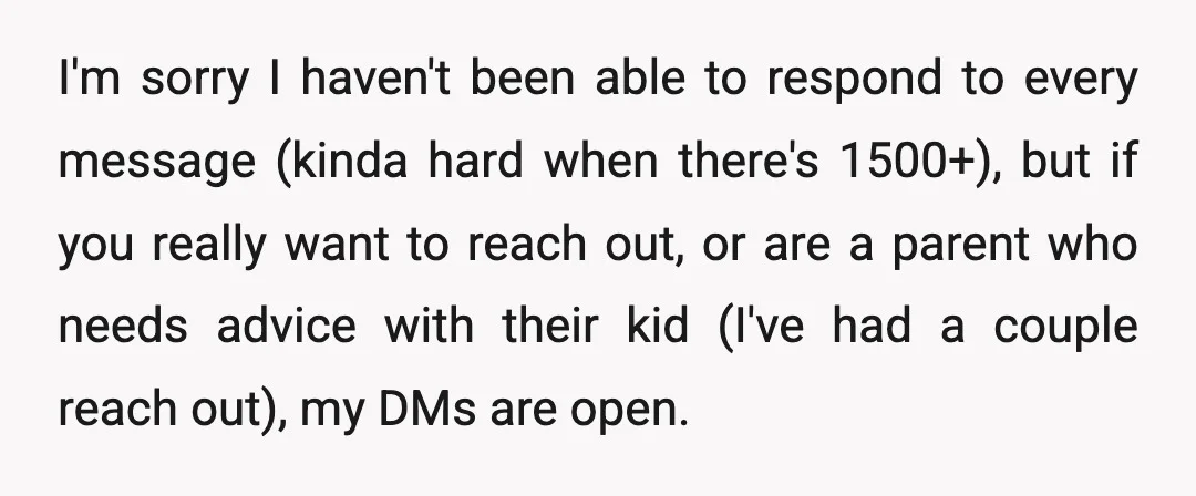 I'm sorry I haven't been able to respond to every message (kinda hard when there's 1500+), but if you really want to reach out, or are a parent who needs...