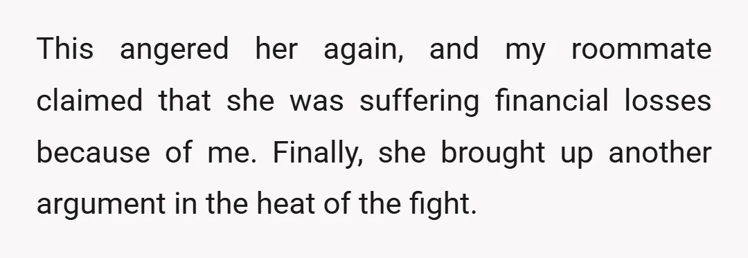 This angered her again, and my roommate claimed that she was suffering financial losses because of me. Finally, she brought up another argument in the heat of the fight.