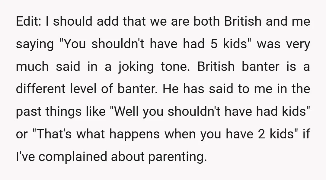 Edit: I should add that we are both British and me saying "You shouldn't have had 5 kids" was very much said in a joking tone. British banter is a...
