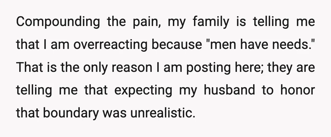 Compounding the pain, my family is telling me that I am overreacting because "men have needs." That is the only reason I am posting here; they are telling me that...