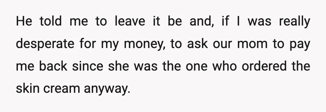 I understand it wasn't a lot of money anyway, but I still demanded he pay me back since it was my money that I spent on something that wasn't for...