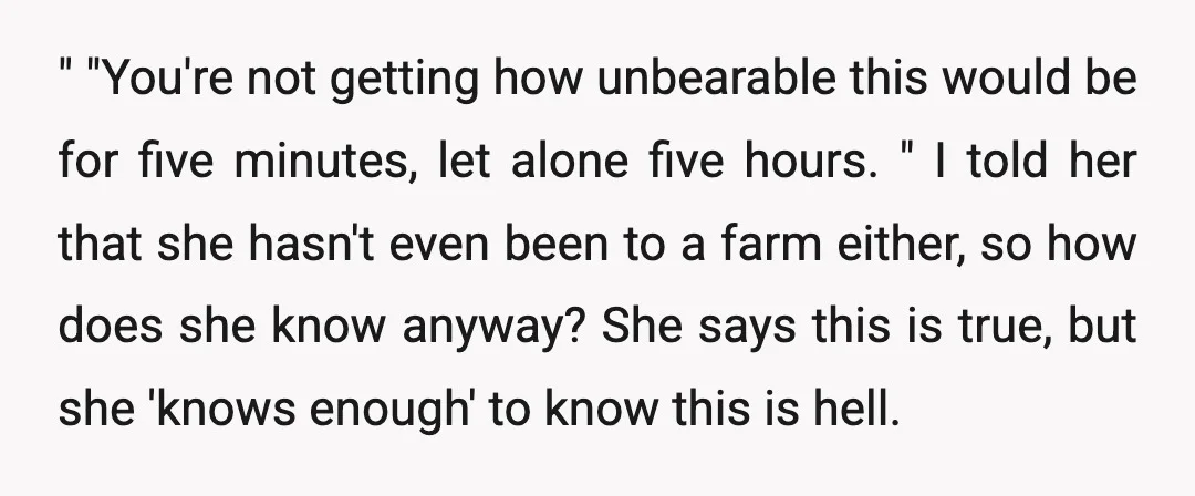 " "You're not getting how unbearable this would be for five minutes, let alone five hours. " I told her that she hasn't even been to a farm either, so...