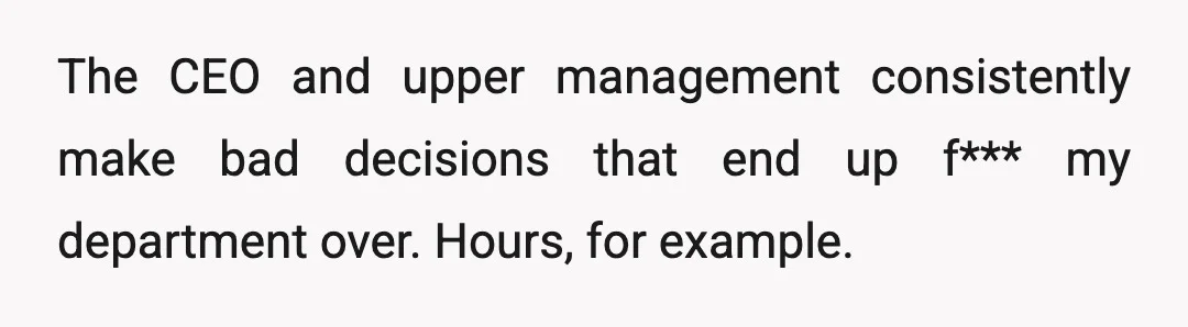 The CEO and upper management consistently make bad decisions that end up f*** my department over. Hours, for example.