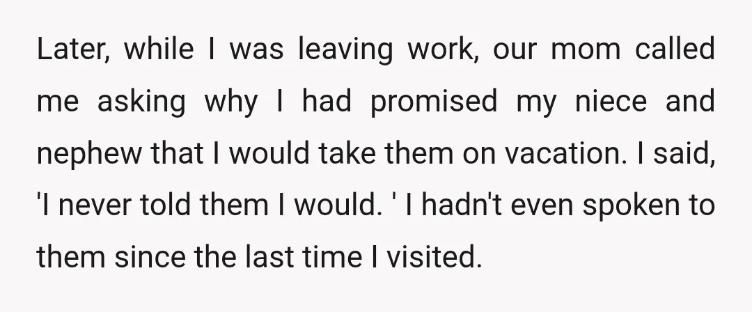 Later, while I was leaving work, our mom called me asking why I had promised my niece and nephew that I would take them on vacation. I said, 'I never...