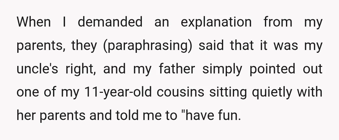When I demanded an explanation from my parents, they (paraphrasing) said that it was my uncle's right, and my father simply pointed out one of my 11-year-old cousins sitting quietly...