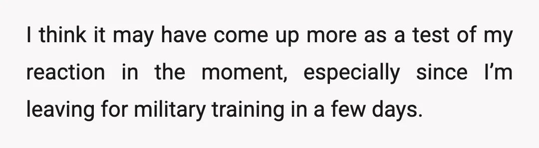 I think it may have come up more as a test of my reaction in the moment, especially since I’m leaving for military training in a few days.