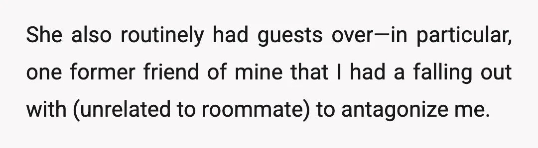 She also routinely had guests over—in particular, one former friend of mine that I had a falling out with (unrelated to roommate) to antagonize me.