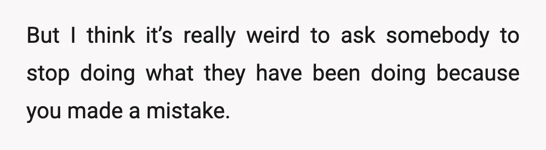 But I think it’s really weird to ask somebody to stop doing what they have been doing because you made a mistake.