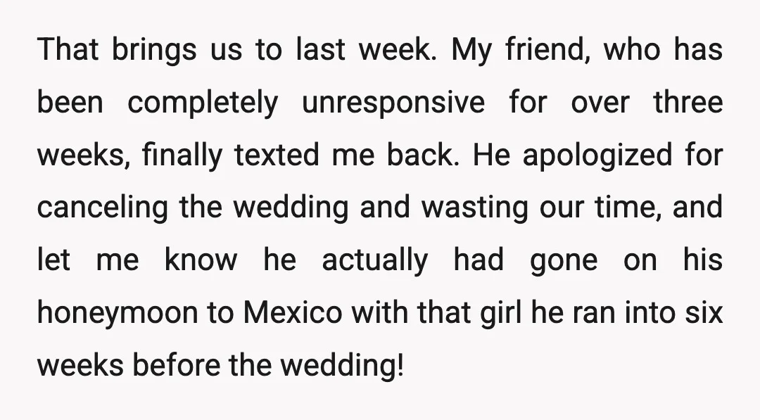 That brings us to last week. My friend, who has been completely unresponsive for over three weeks, finally texted me back. He apologized for canceling the wedding and wasting our...