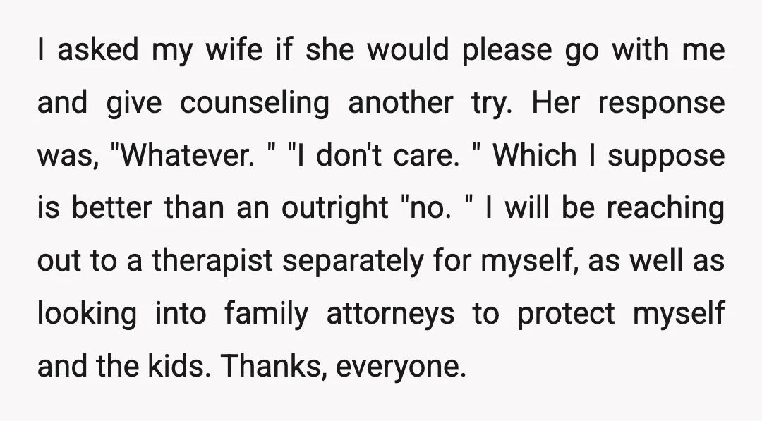 I asked my wife if she would please go with me and give counseling another try. Her response was, "Whatever. " "I don't care. " Which I suppose is better...