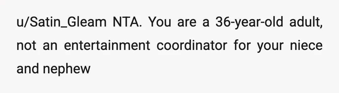 u/Satin_Gleam
NTA. You are a 36-year-old adult, not an entertainment coordinator for your niece and nephew