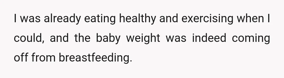 I was already eating healthy and exercising when I could, and the baby weight was indeed coming off from breastfeeding.