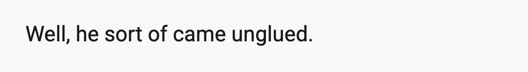 Well, he sort of came unglued.