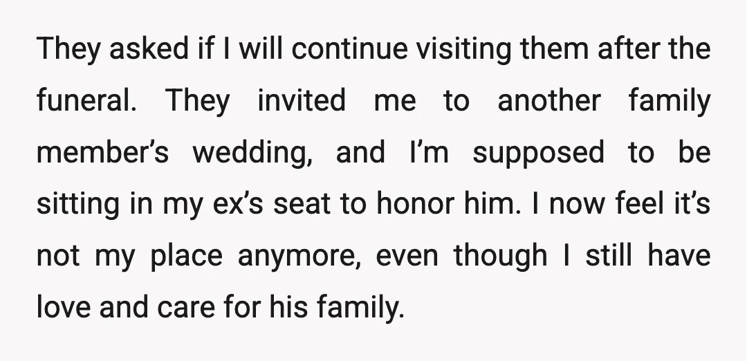 They asked if I will continue visiting them after the funeral. They invited me to another family member’s wedding, and I’m supposed to be sitting in my ex’s seat to...