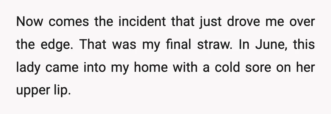 Now comes the incident that just drove me over the edge. That was my final straw. In June, this lady came into my home with a cold sore on her...