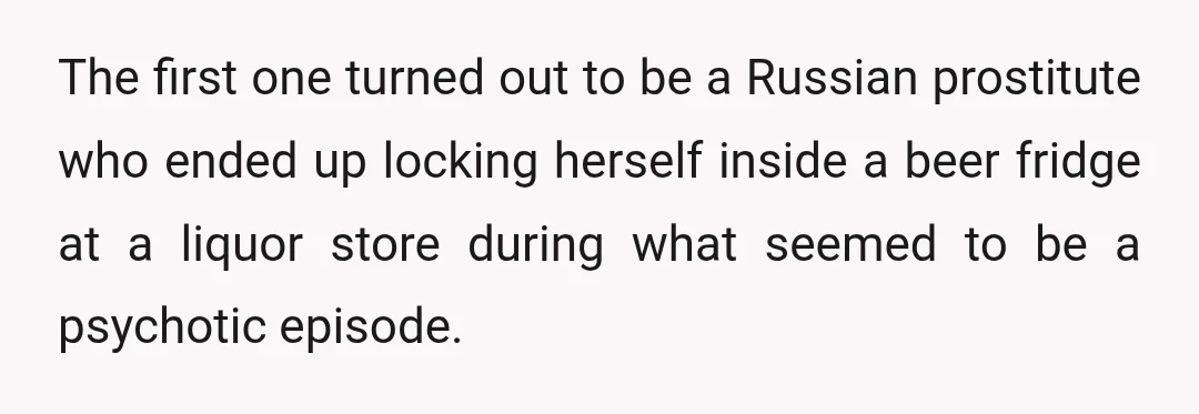 The first one turned out to be a Russian prostitute who ended up locking herself inside a beer fridge at a liquor store during what seemed to be a psychotic...