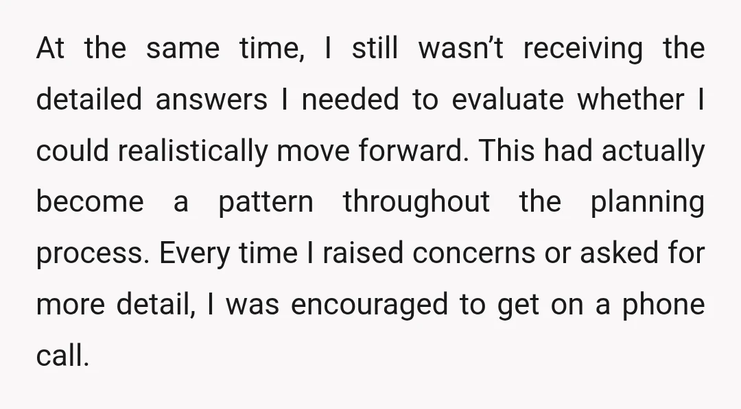 At the same time, I still wasn’t receiving the detailed answers I needed to evaluate whether I could realistically move forward. This had actually become a pattern throughout the planning...