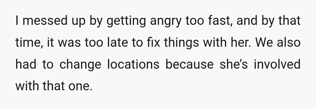 I messed up by getting angry too fast, and by that time, it was too late to fix things with her. We also had to change locations because she’s involved...