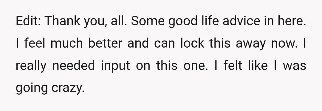 Edit: Thank you, all. Some good life advice in here. I feel much better and can lock this away now. I really needed input on this one. I felt like...