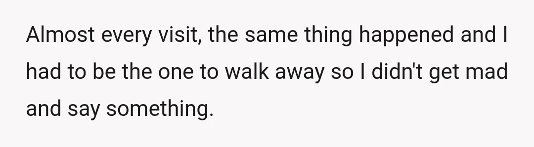 Almost every visit, the same thing happened and I had to be the one to walk away so I didn't get mad and say something.