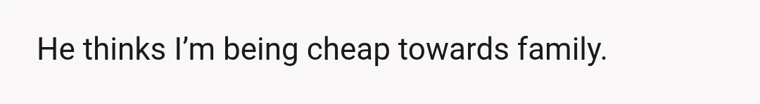 He thinks I’m being cheap towards family.