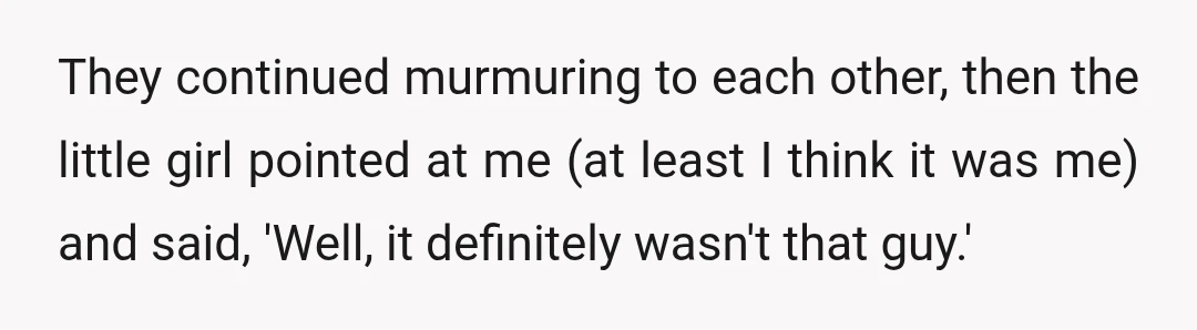They continued murmuring to each other, then the little girl pointed at me (at least I think it was me) and said, 'Well, it definitely wasn't that guy.'
