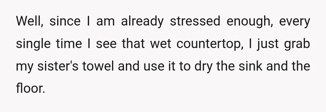Well, since I am already stressed enough, every single time I see that wet countertop, I just grab my sister's towel and use it to dry the sink and the...