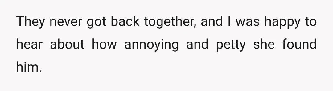 They never got back together, and I was happy to hear about how annoying and petty she found him.