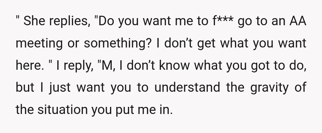 " She replies, "Do you want me to f*** go to an AA meeting or something? I don’t get what you want here. " I reply, "M, I don’t know...