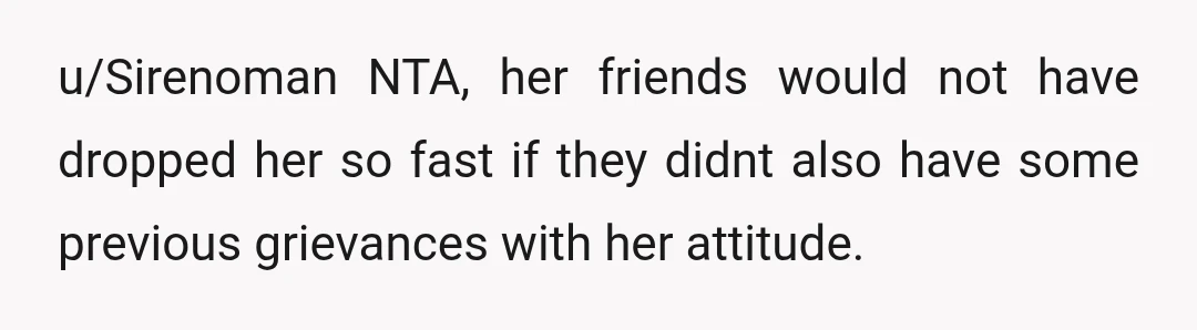 u/Sirenoman
NTA, her friends would not have dropped her so fast if they didnt also have some previous grievances with her attitude.