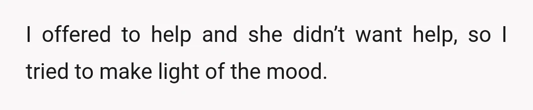 I offered to help and she didn’t want help, so I tried to make light of the mood.