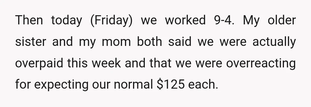 Then today (Friday) we worked 9-4. My older sister and my mom both said we were actually overpaid this week and that we were overreacting for expecting our normal $125...