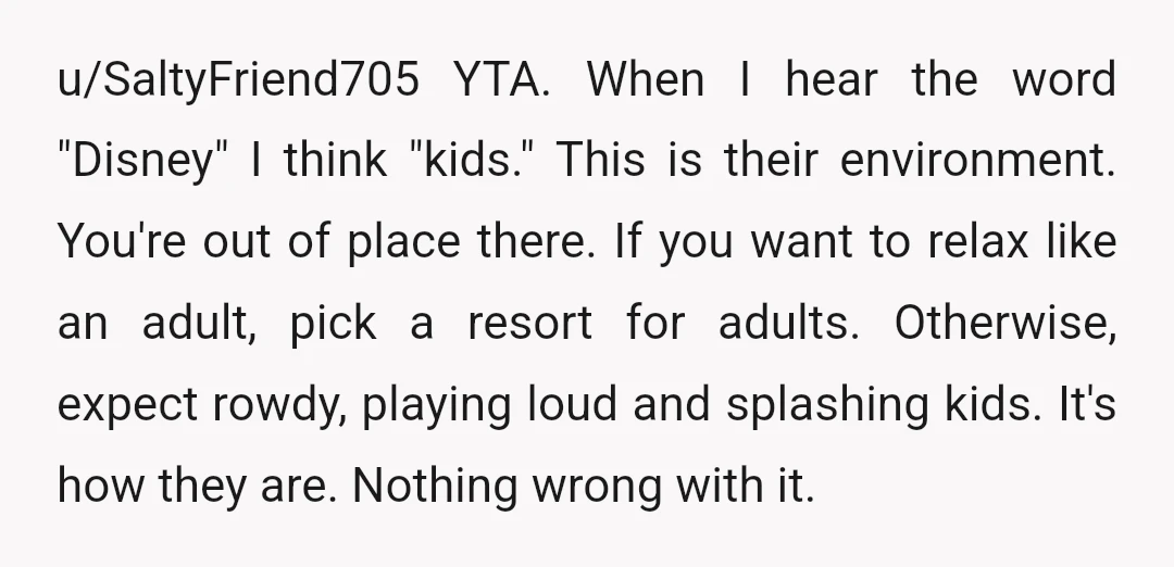 u/SaltyFriend705 YTA. When I hear the word "Disney" I think "kids." This is their environment. You're out of place there. If you want to relax like an adult, pick a...