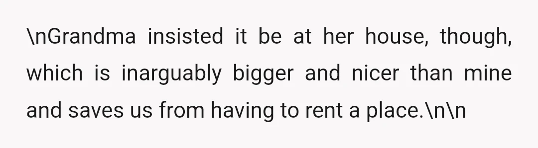 \nGrandma insisted it be at her house, though, which is inarguably bigger and nicer than mine and saves us from having to rent a place.\n\n