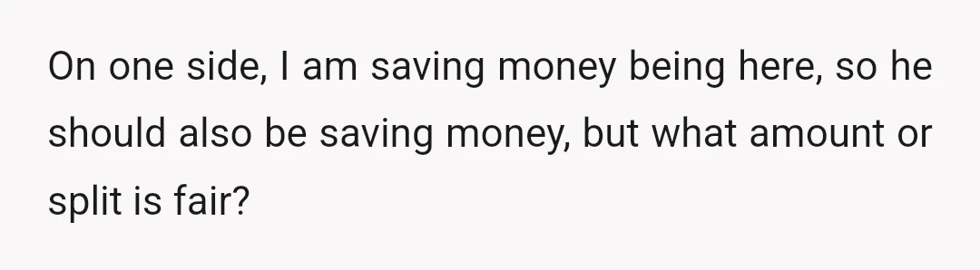 On one side, I am saving money being here, so he should also be saving money, but what amount or split is fair?