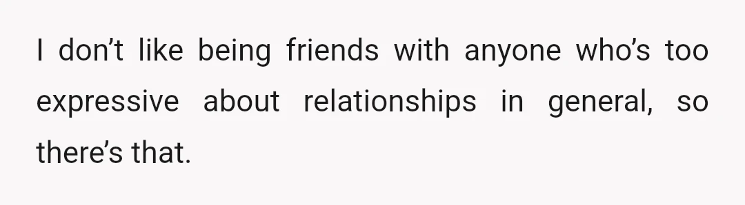 I don’t like being friends with anyone who’s too expressive about relationships in general, so there’s that.