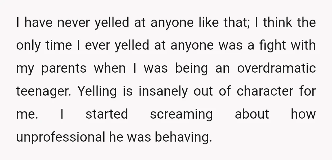 I have never yelled at anyone like that; I think the only time I ever yelled at anyone was a fight with my parents when I was being an overdramatic...