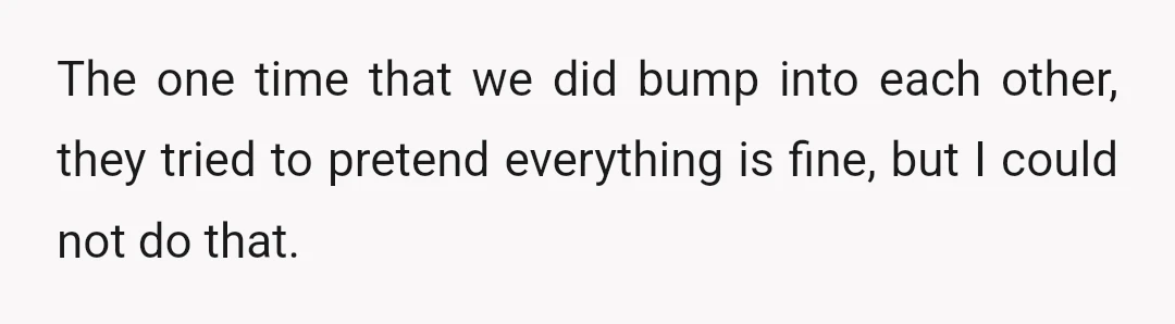 The one time that we did bump into each other, they tried to pretend everything is fine, but I could not do that.