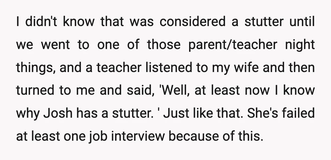 I didn't know that was considered a stutter until we went to one of those parent/teacher night things, and a teacher listened to my wife and then turned to me...