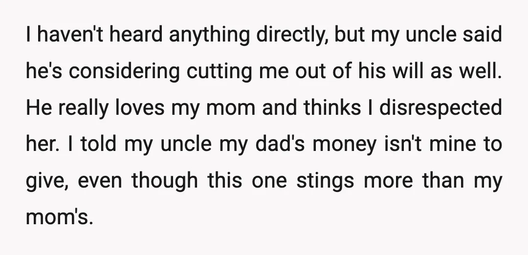 I haven't heard anything directly, but my uncle said he's considering cutting me out of his will as well. He really loves my mom and thinks I disrespected her. I...