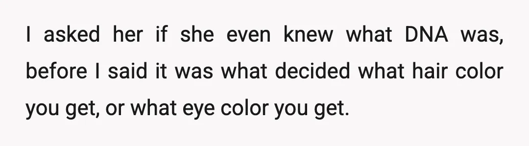 I asked her if she even knew what DNA was, before I said it was what decided what hair color you get, or what eye color you get.