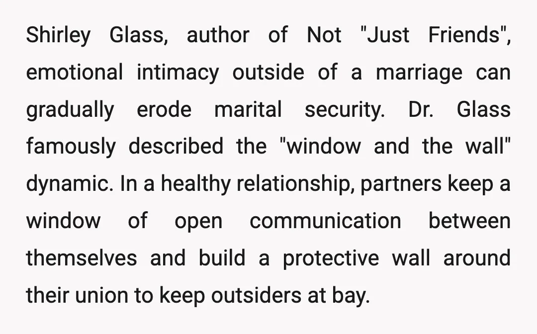 Shirley Glass, author of Not "Just Friends", emotional intimacy outside of a marriage can gradually erode marital security. Dr. Glass famously described the "window and the wall" dynamic. In a...