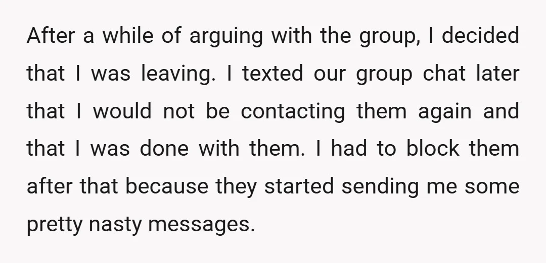 After a while of arguing with the group, I decided that I was leaving. I texted our group chat later that I would not be contacting them again and that...