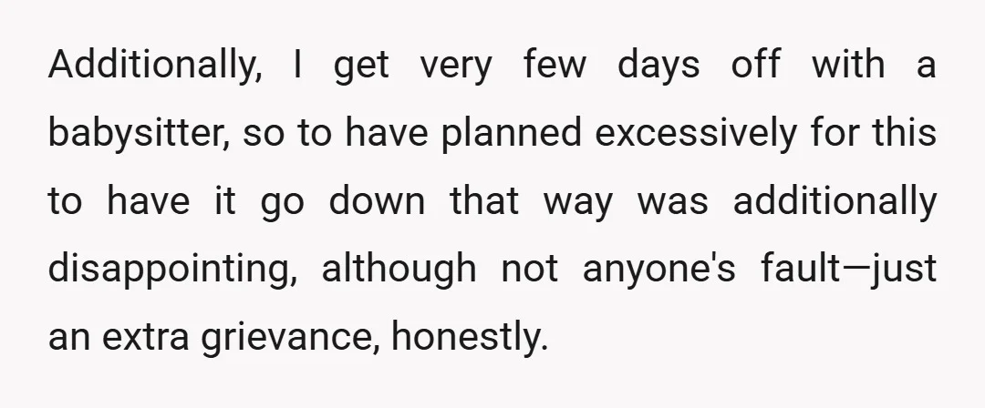 Additionally, I get very few days off with a babysitter, so to have planned excessively for this to have it go down that way was additionally disappointing, although not anyone's...