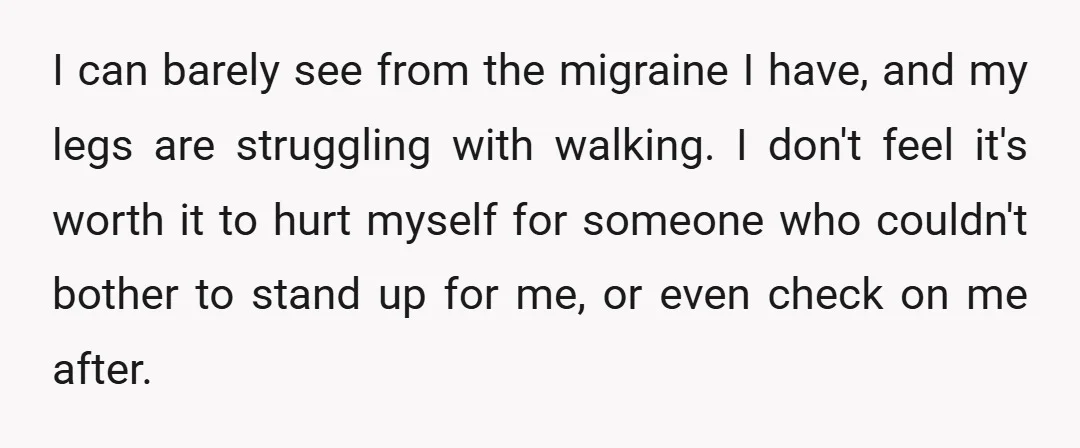 I can barely see from the migraine I have, and my legs are struggling with walking. I don't feel it's worth it to hurt myself for someone who couldn't bother...