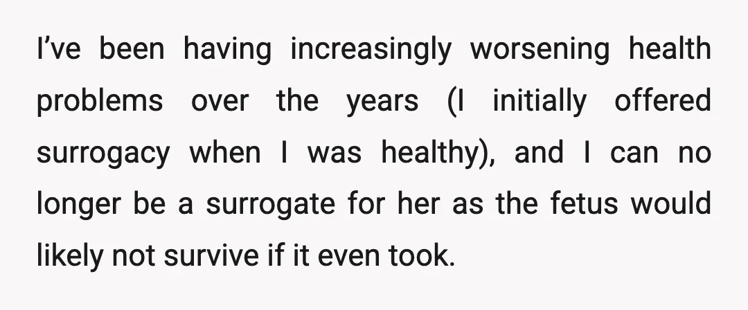 I’ve been having increasingly worsening health problems over the years (I initially offered surrogacy when I was healthy), and I can no longer be a surrogate for her as the...
